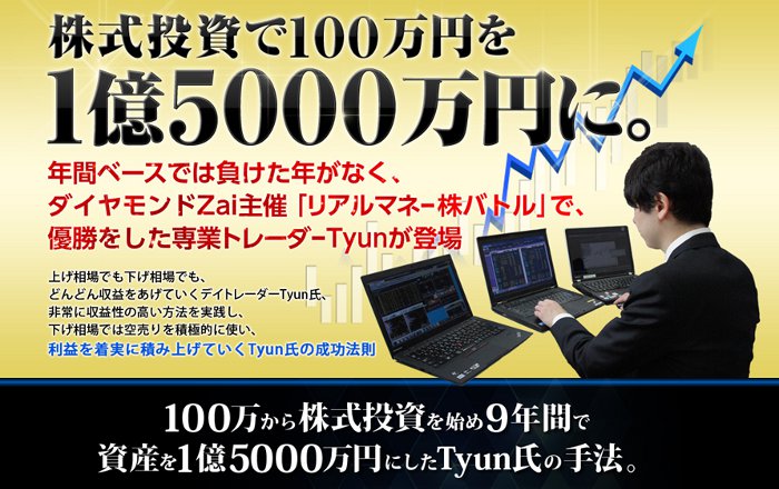 株式投資で100万円を1億5000万円に。年間ベースでは負けた年がなく
ダイヤモンドZai主催「リアルマネー株バトル」で
優勝をした専業トレーダーTyunが登場

上げ相場でも下げ相場でも
どんどん収益をあげていくデイトレーダーTyun氏
非常に収益性の高い方法を実践し
下げ相場では空売りを積極的に使い
利益を着実に積み上げていく Tyun氏の成功法則